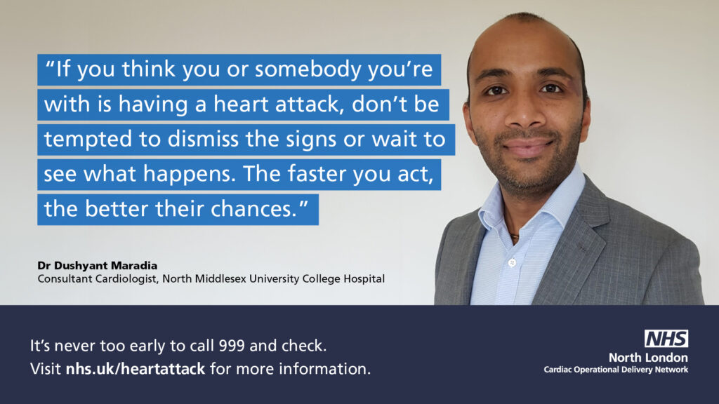 Dr Dushyant Maradia, Consultant Cardiologist at North Middlesex University College Hospital with the quote: If you think you or somebody you're with is having a heart attack, don't be tempted to dismiss the signs or wait to see what happens. The faster you act, the better their chances. The text below the quote says: It's never too early to call 999 and check. Visit nhs.uk/heartattack for more information